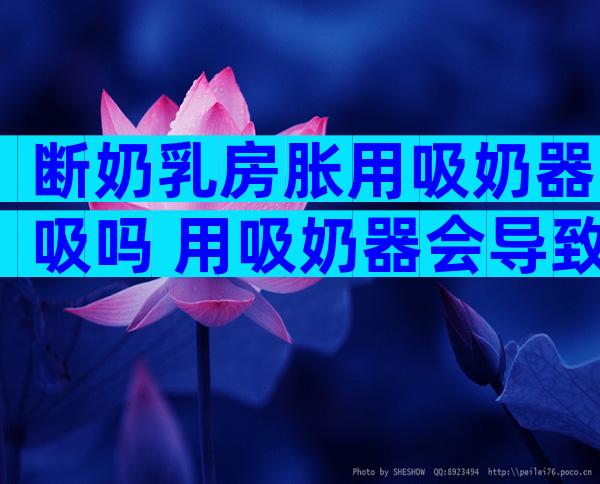 断奶乳房胀用吸奶器吸吗 用吸奶器会导致奶水变少吗